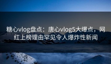糖心vlog盘点：唐心vlog5大爆点，网红上榜理由罕见令人爆炸性新闻