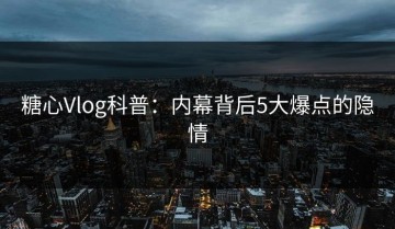糖心Vlog科普：内幕背后5大爆点的隐情