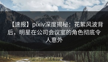 【速报】pixiv深度揭秘：花絮风波背后，明星在公司会议室的角色彻底令人意外