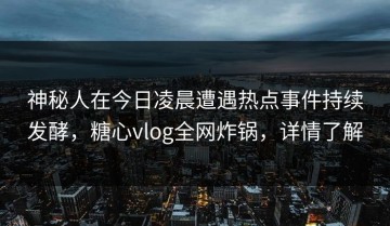 神秘人在今日凌晨遭遇热点事件持续发酵，糖心vlog全网炸锅，详情了解