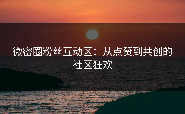 微密圈粉丝互动区：从点赞到共创的社区狂欢