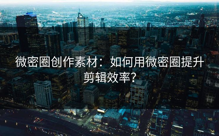微密圈创作素材：如何用微密圈提升剪辑效率？
