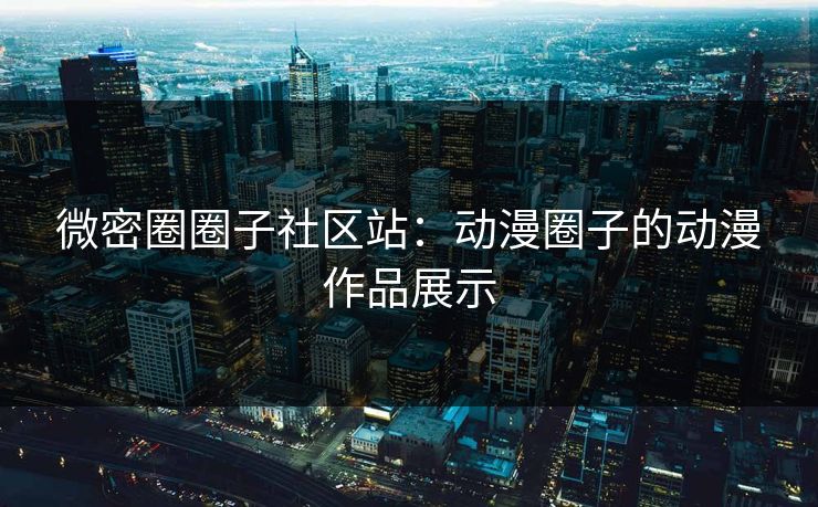 微密圈圈子社区站：动漫圈子的动漫作品展示