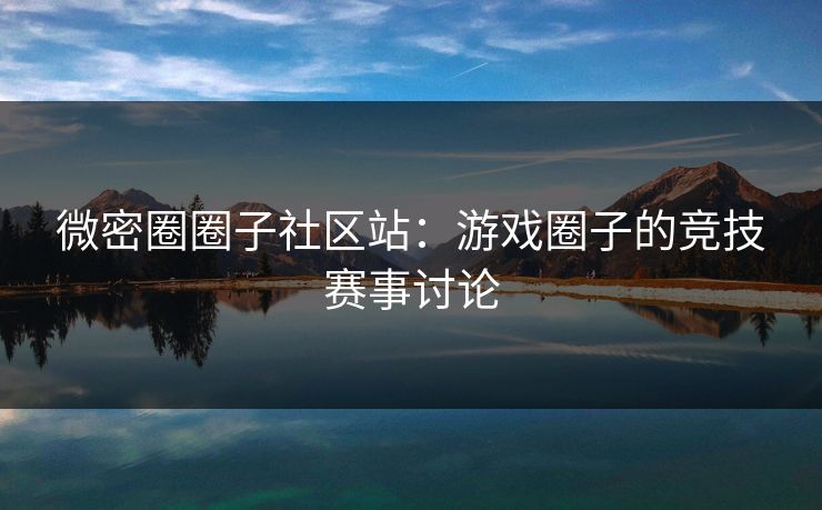 微密圈圈子社区站：游戏圈子的竞技赛事讨论