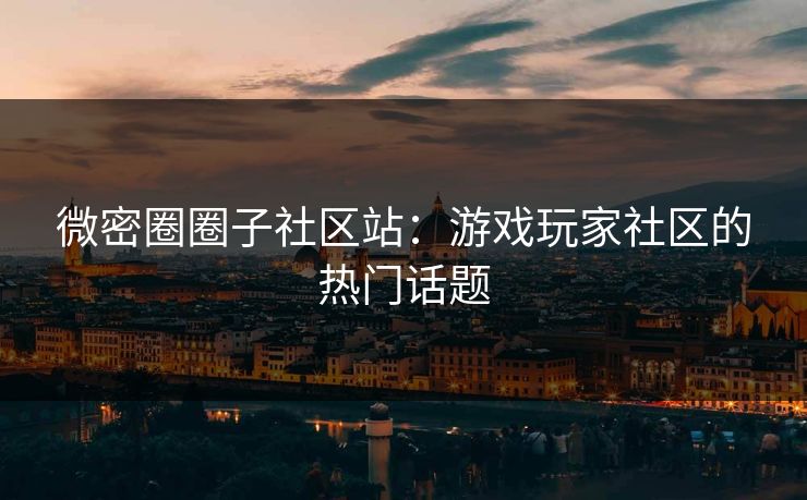 微密圈圈子社区站：游戏玩家社区的热门话题