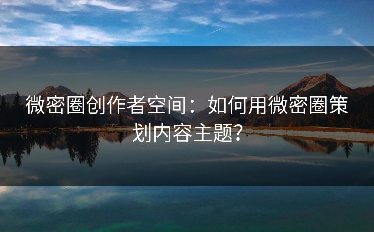 微密圈创作者空间：如何用微密圈策划内容主题？