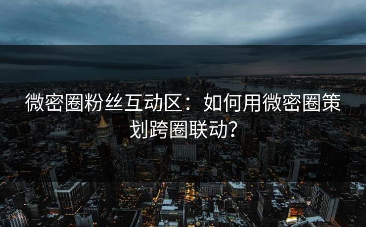 微密圈粉丝互动区：如何用微密圈策划跨圈联动？