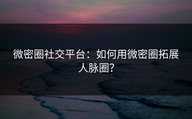 微密圈社交平台：如何用微密圈拓展人脉圈？