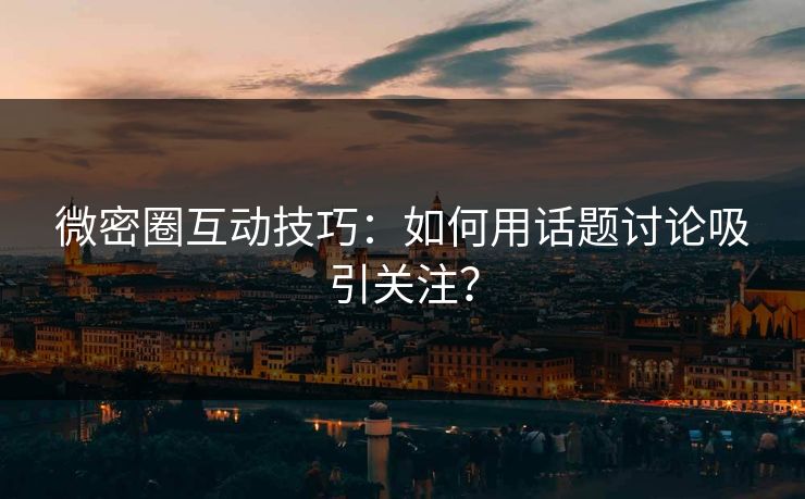 微密圈互动技巧：如何用话题讨论吸引关注？