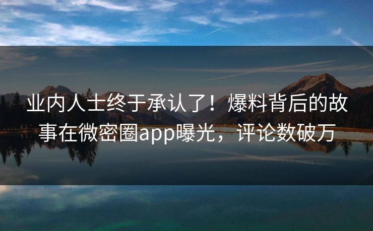 业内人士终于承认了！爆料背后的故事在微密圈app曝光，评论数破万
