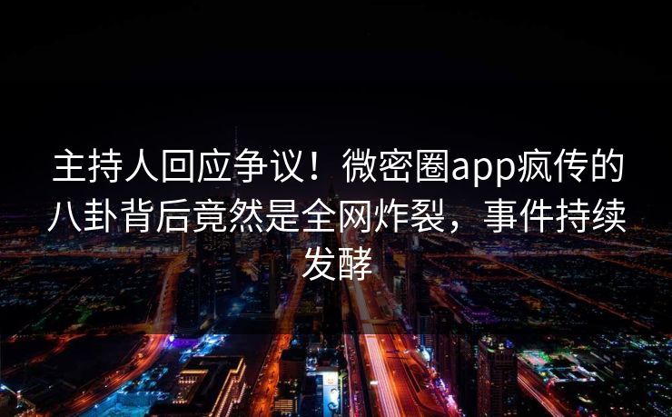 主持人回应争议！微密圈app疯传的八卦背后竟然是全网炸裂，事件持续发酵