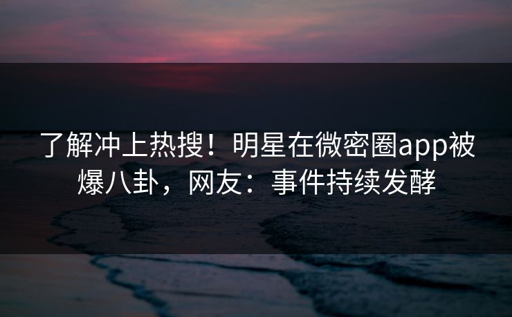 了解冲上热搜！明星在微密圈app被爆八卦，网友：事件持续发酵