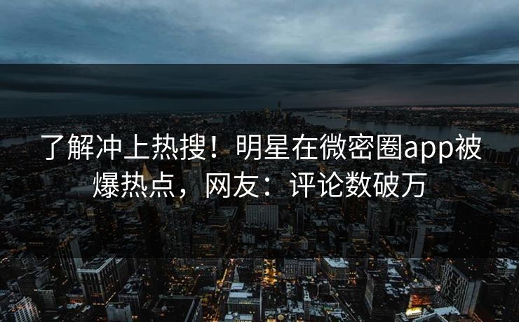 了解冲上热搜！明星在微密圈app被爆热点，网友：评论数破万
