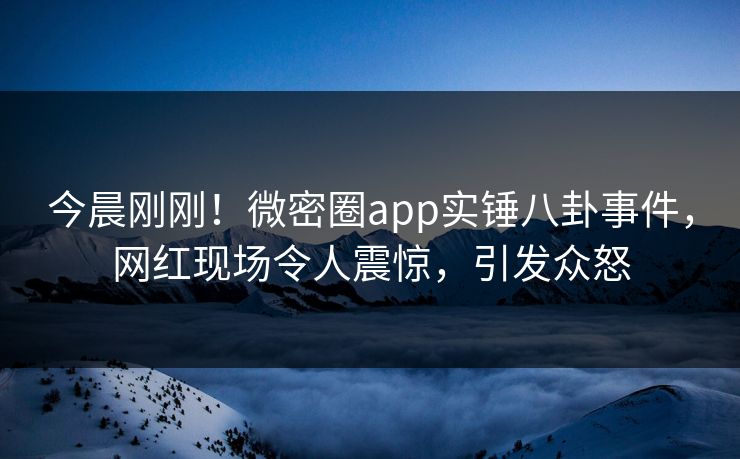 今晨刚刚！微密圈app实锤八卦事件，网红现场令人震惊，引发众怒