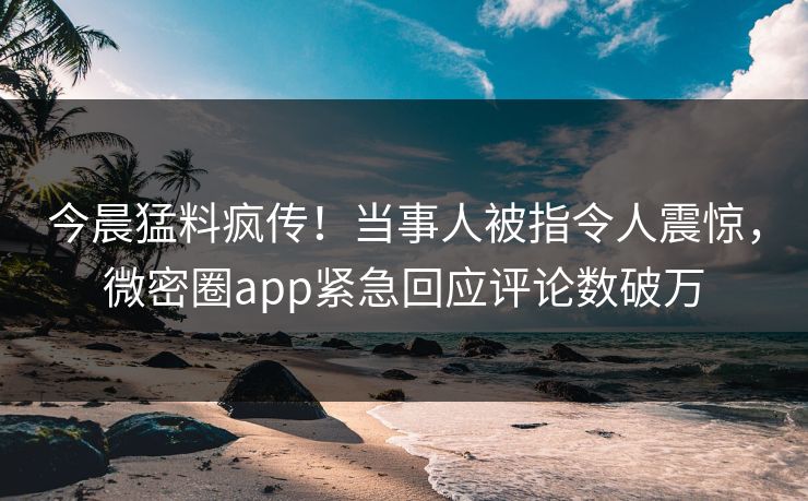 今晨猛料疯传！当事人被指令人震惊，微密圈app紧急回应评论数破万