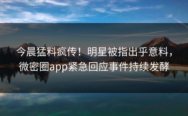 今晨猛料疯传！明星被指出乎意料，微密圈app紧急回应事件持续发酵