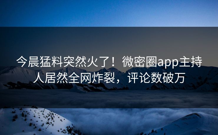 今晨猛料突然火了！微密圈app主持人居然全网炸裂，评论数破万