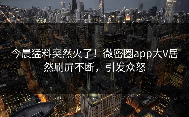 今晨猛料突然火了！微密圈app大V居然刷屏不断，引发众怒
