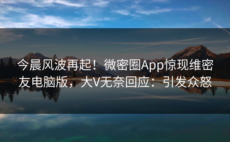 今晨风波再起！微密圈App惊现维密友电脑版，大V无奈回应：引发众怒