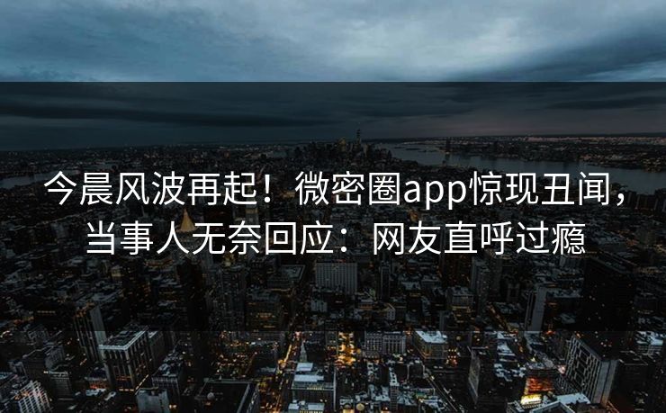 今晨风波再起！微密圈app惊现丑闻，当事人无奈回应：网友直呼过瘾
