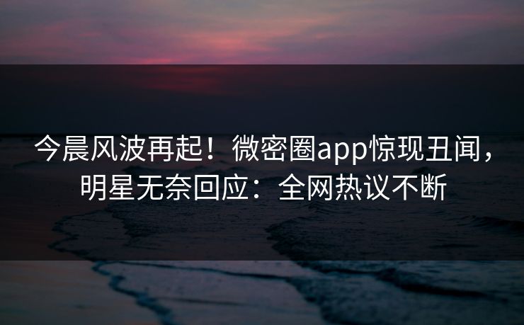 今晨风波再起！微密圈app惊现丑闻，明星无奈回应：全网热议不断