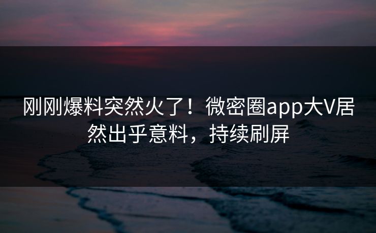 刚刚爆料突然火了！微密圈app大V居然出乎意料，持续刷屏