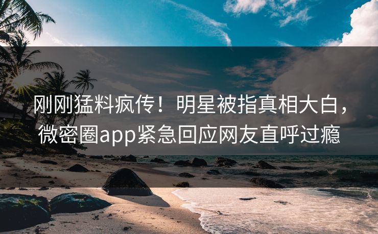 刚刚猛料疯传！明星被指真相大白，微密圈app紧急回应网友直呼过瘾