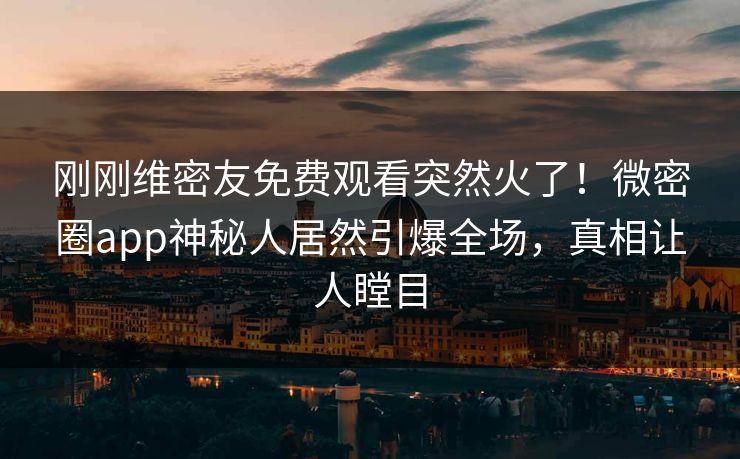 刚刚维密友免费观看突然火了！微密圈app神秘人居然引爆全场，真相让人瞠目
