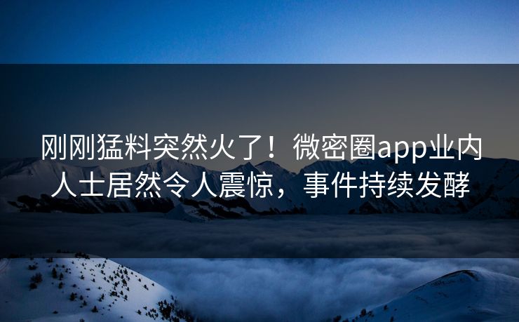 刚刚猛料突然火了！微密圈app业内人士居然令人震惊，事件持续发酵