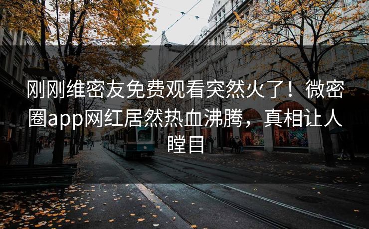 刚刚维密友免费观看突然火了！微密圈app网红居然热血沸腾，真相让人瞠目