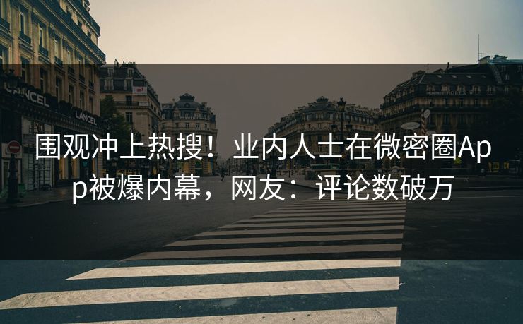 围观冲上热搜！业内人士在微密圈App被爆内幕，网友：评论数破万