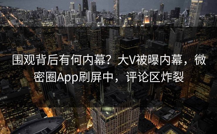 围观背后有何内幕？大V被曝内幕，微密圈App刷屏中，评论区炸裂