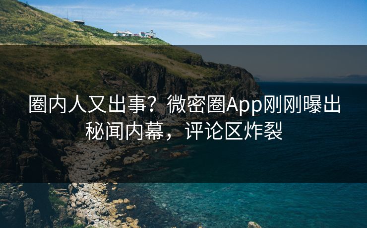 圈内人又出事？微密圈App刚刚曝出秘闻内幕，评论区炸裂