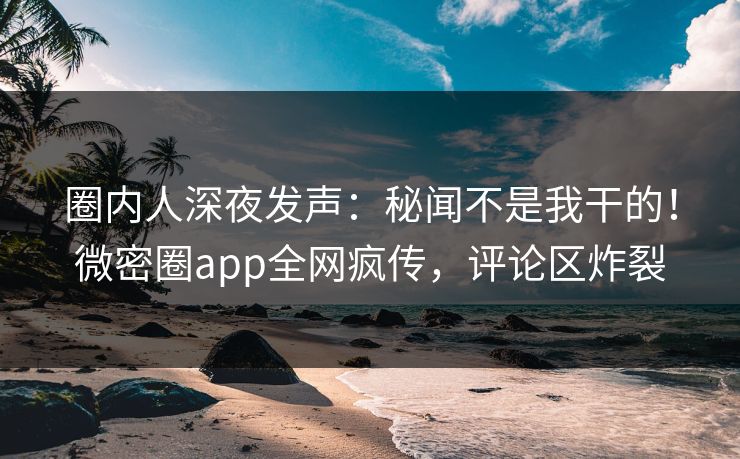 圈内人深夜发声：秘闻不是我干的！微密圈app全网疯传，评论区炸裂