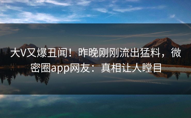 大V又爆丑闻！昨晚刚刚流出猛料，微密圈app网友：真相让人瞠目