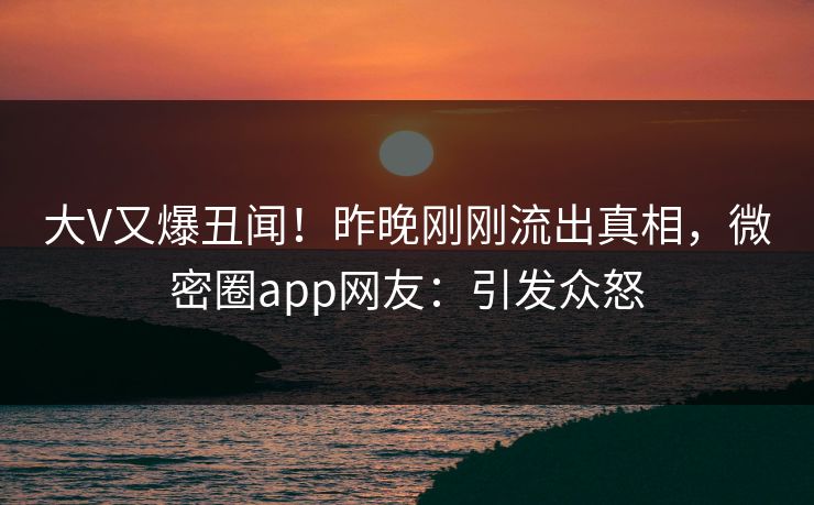 大V又爆丑闻！昨晚刚刚流出真相，微密圈app网友：引发众怒