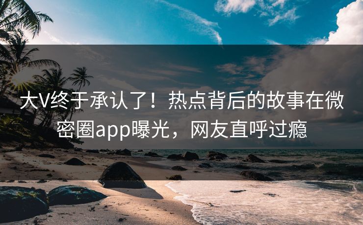 大V终于承认了！热点背后的故事在微密圈app曝光，网友直呼过瘾