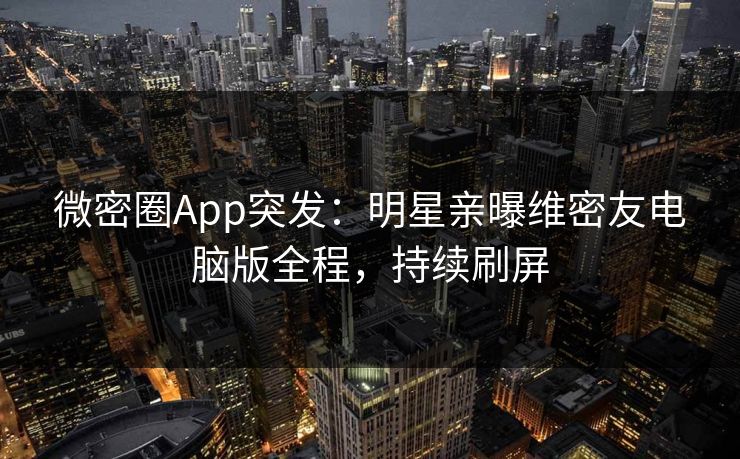 微密圈App突发：明星亲曝维密友电脑版全程，持续刷屏