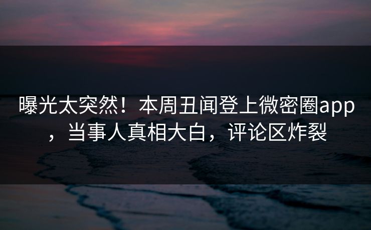 曝光太突然！本周丑闻登上微密圈app，当事人真相大白，评论区炸裂