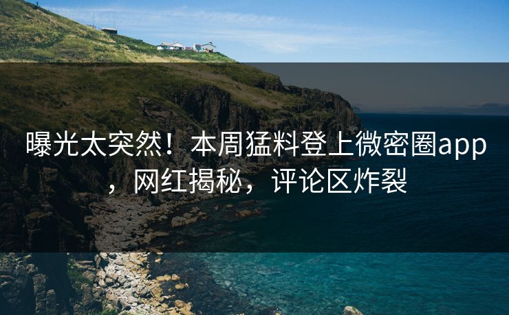 曝光太突然！本周猛料登上微密圈app，网红揭秘，评论区炸裂