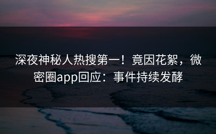 深夜神秘人热搜第一！竟因花絮，微密圈app回应：事件持续发酵