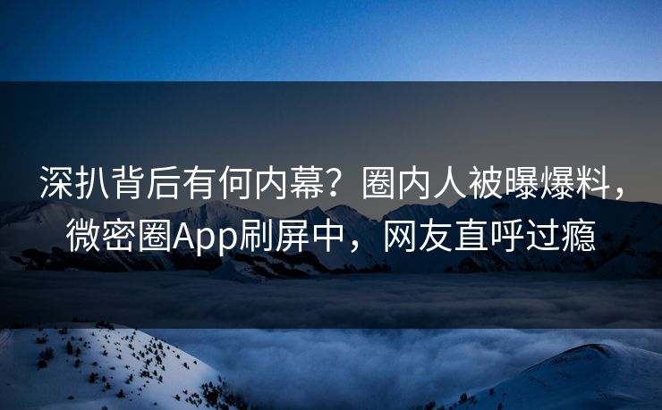 深扒背后有何内幕？圈内人被曝爆料，微密圈App刷屏中，网友直呼过瘾