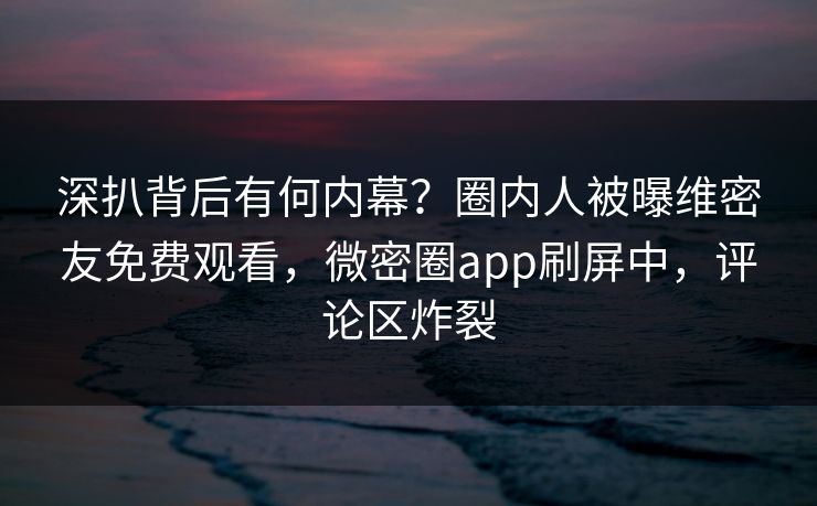 深扒背后有何内幕？圈内人被曝维密友免费观看，微密圈app刷屏中，评论区炸裂