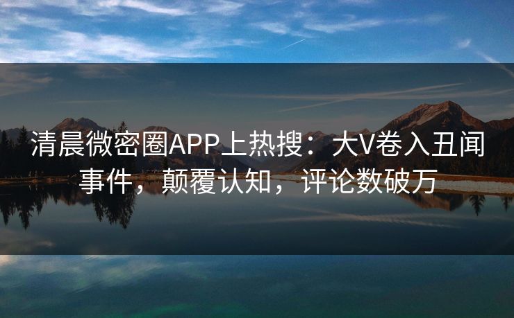 清晨微密圈APP上热搜：大V卷入丑闻事件，颠覆认知，评论数破万
