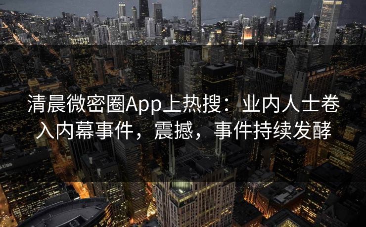 清晨微密圈App上热搜：业内人士卷入内幕事件，震撼，事件持续发酵
