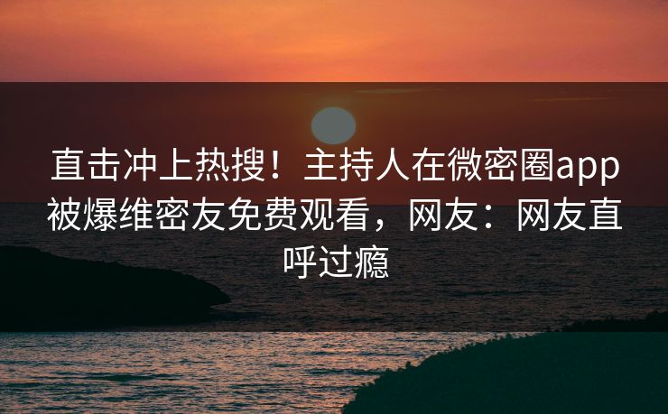 直击冲上热搜！主持人在微密圈app被爆维密友免费观看，网友：网友直呼过瘾