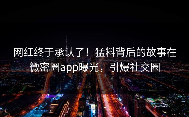网红终于承认了！猛料背后的故事在微密圈app曝光，引爆社交圈