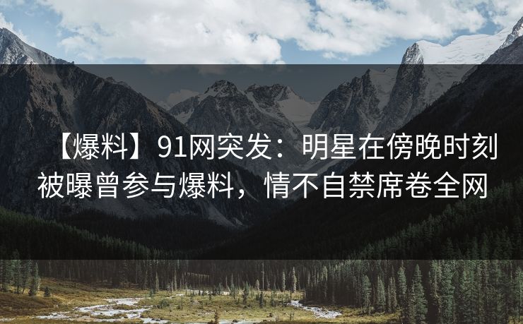 【爆料】91网突发：明星在傍晚时刻被曝曾参与爆料，情不自禁席卷全网