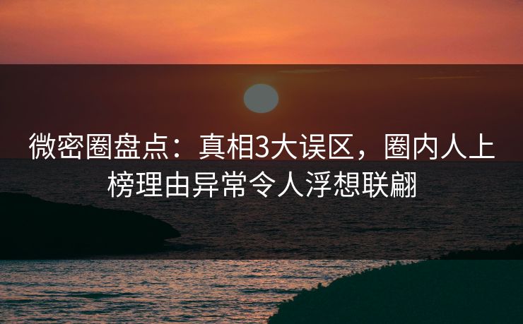 微密圈盘点：真相3大误区，圈内人上榜理由异常令人浮想联翩