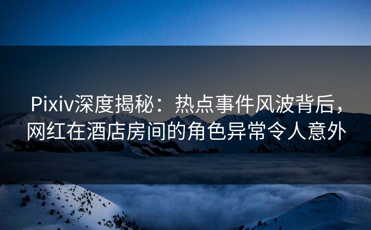 Pixiv深度揭秘：热点事件风波背后，网红在酒店房间的角色异常令人意外